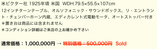 米ビクター社 1925年頃 米国  WDH:79.5×55.5×107cm12インチターンテーブル、オルソフォニック・サウンドボックス、リ・エントラント・チェンバーホーン内蔵、エディカレント式電動モータ、オートストッパー付き＊置き台は商品には含まれません
＊コンディション詳細はご来店の上お確かめ下さい

通常価格：1,000,000円 → 特別価格：500,000円  Sold